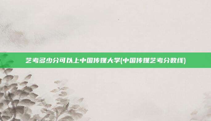 艺考多少分可以上中国传媒大学(中国传媒艺考分数线)