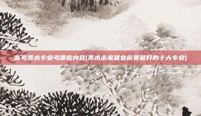 高考美术专业考哪些内容(美术未来就业前景最好的十大专业)