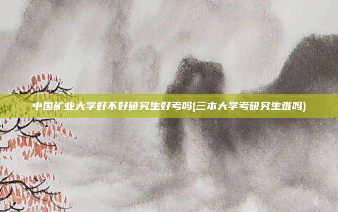 中国矿业大学好不好研究生好考吗(三本大学考研究生难吗)