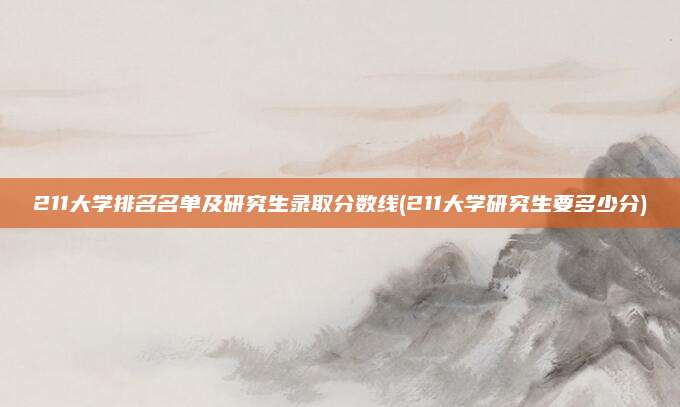 211大学排名名单及研究生录取分数线(211大学研究生要多少分)