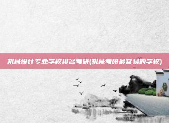 机械设计专业学校排名考研(机械考研最容易的学校)