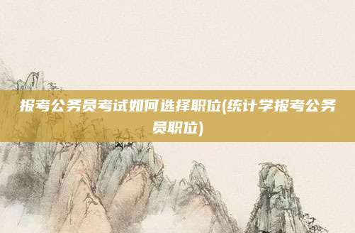 报考公务员考试如何选择职位(统计学报考公务员职位)
