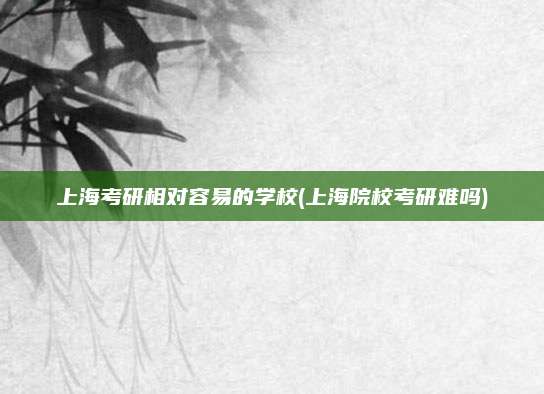 上海考研相对容易的学校(上海院校考研难吗)