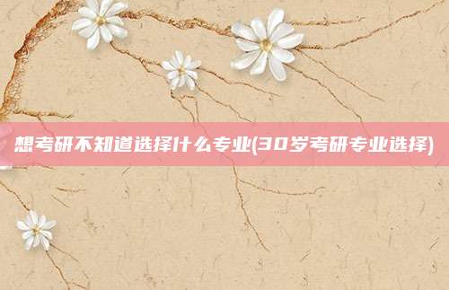 想考研不知道选择什么专业(30岁考研专业选择)