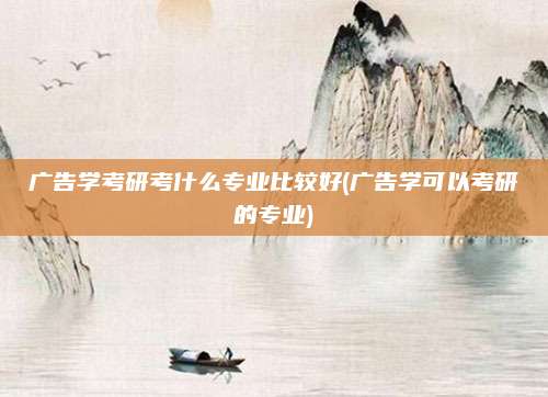 广告学考研考什么专业比较好(广告学可以考研的专业)
