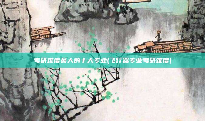 考研难度最大的十大专业(飞行器专业考研难度)
