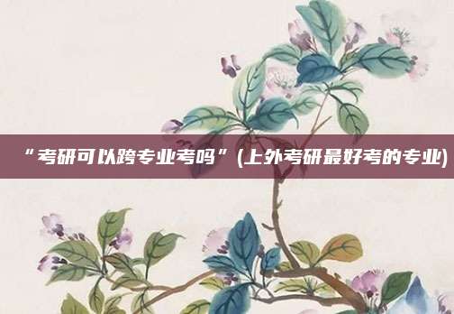 “考研可以跨专业考吗”(上外考研最好考的专业)