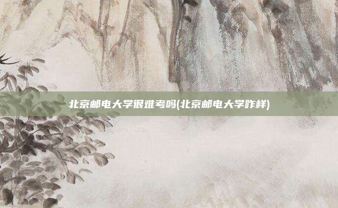 北京邮电大学很难考吗(北京邮电大学咋样)