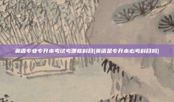 英语专业专升本考试考哪些科目(英语是专升本必考科目吗)