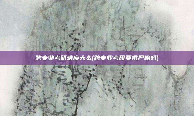 跨专业考研难度大么(跨专业考研要求严格吗)