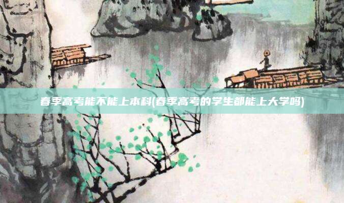 春季高考能不能上本科(春季高考的学生都能上大学吗)