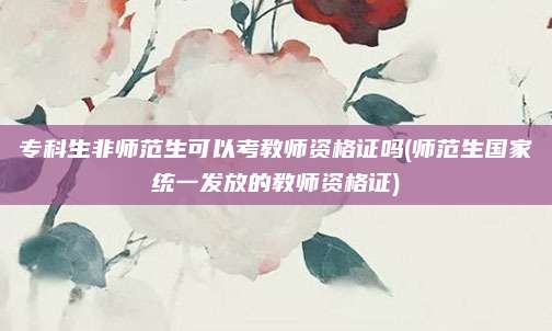 专科生非师范生可以考教师资格证吗(师范生国家统一发放的教师资格证)