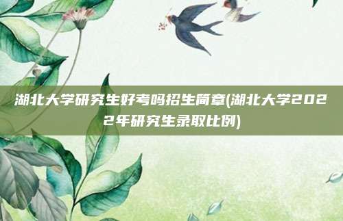 湖北大学研究生好考吗招生简章(湖北大学2022年研究生录取比例)