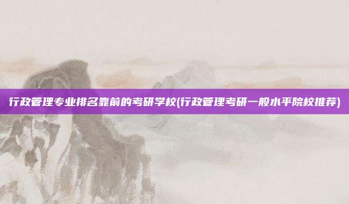 行政管理专业排名靠前的考研学校(行政管理考研一般水平院校推荐)