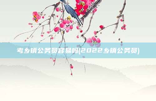 考乡镇公务员容易吗(2022乡镇公务员)