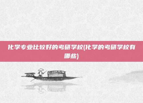 化学专业比较好的考研学校(化学的考研学校有哪些)