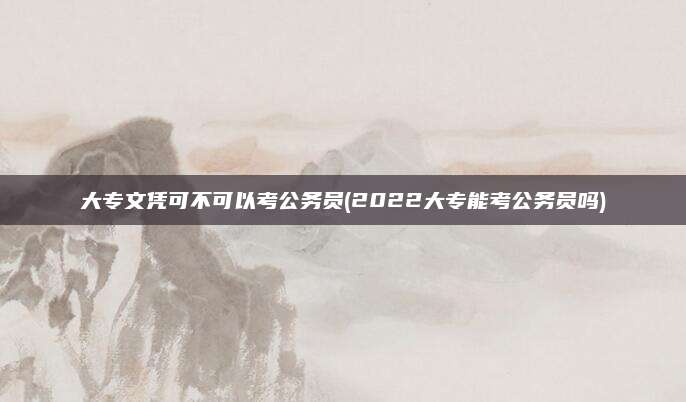 大专文凭可不可以考公务员(2022大专能考公务员吗)