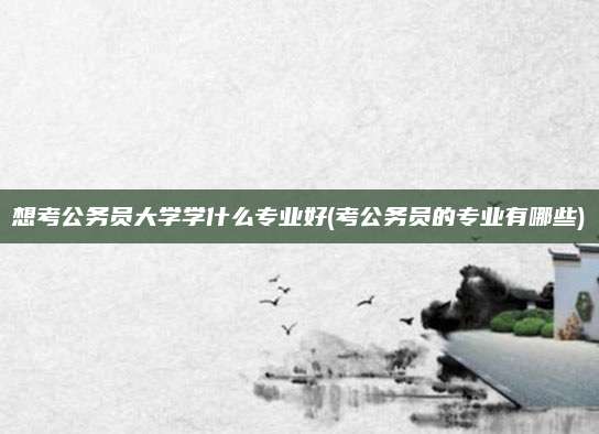 想考公务员大学学什么专业好(考公务员的专业有哪些)