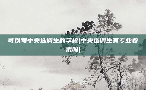 可以考中央选调生的学校(中央选调生有专业要求吗)