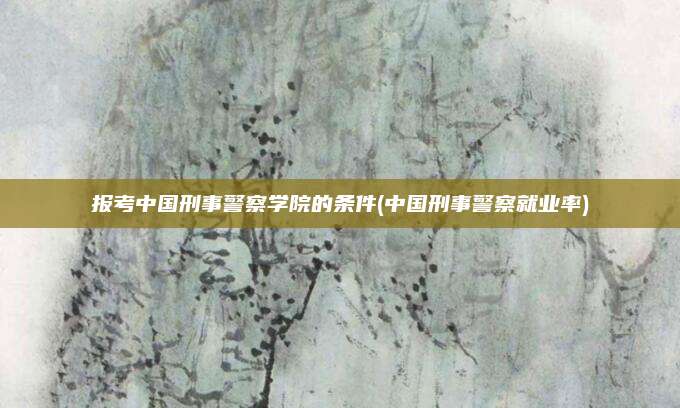 报考中国刑事警察学院的条件(中国刑事警察就业率)
