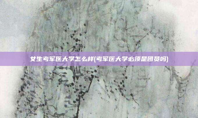 女生考军医大学怎么样(考军医大学必须是团员吗)