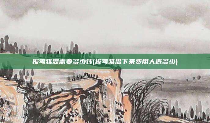 报考雅思需要多少钱(报考雅思下来费用大概多少)