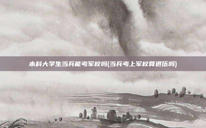 本科大学生当兵能考军校吗(当兵考上军校算退伍吗)
