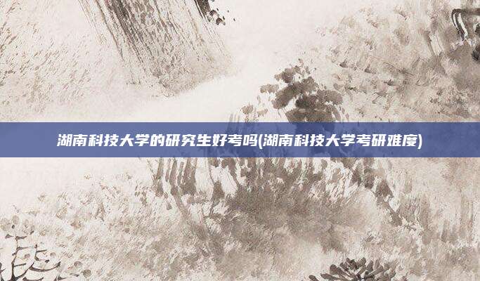 湖南科技大学的研究生好考吗(湖南科技大学考研难度)