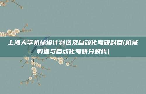 上海大学机械设计制造及自动化考研科目(机械制造与自动化考研分数线)