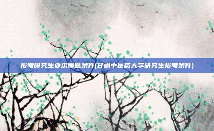 报考研究生要求哪些条件(甘肃中医药大学研究生报考条件)