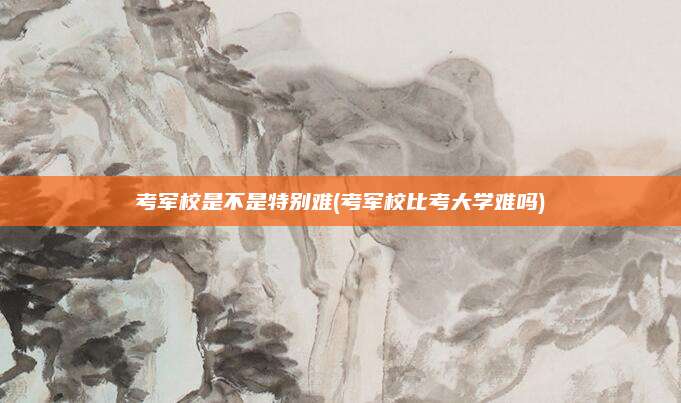 考军校是不是特别难(考军校比考大学难吗)