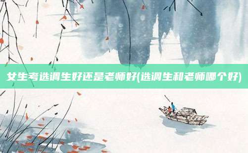 女生考选调生好还是老师好(选调生和老师哪个好)