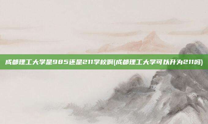 成都理工大学是985还是211学校啊(成都理工大学可以升为211吗)