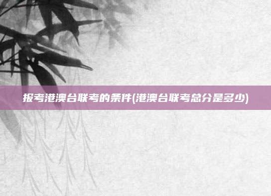 报考港澳台联考的条件(港澳台联考总分是多少)