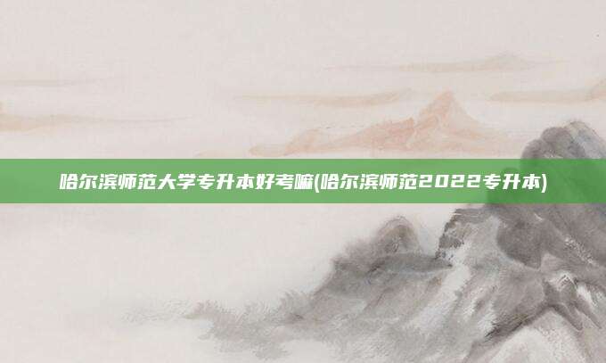哈尔滨师范大学专升本好考嘛(哈尔滨师范2022专升本)