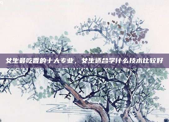 女生最吃香的十大专业,女生适合学什么技术比较好 女生最吃香的十大专业,女生适合学什么技术比较好