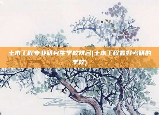 土木工程专业研究生学校排名(土木工程最好考研的学校)