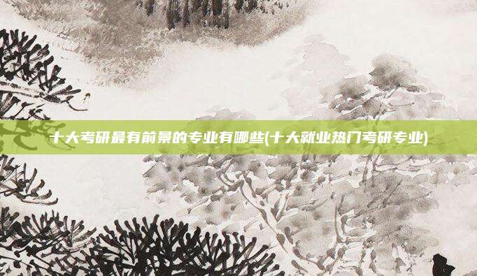 十大考研最有前景的专业有哪些(十大就业热门考研专业)