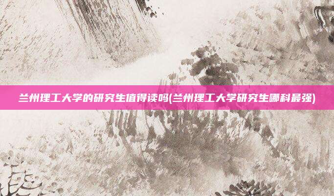 兰州理工大学的研究生值得读吗(兰州理工大学研究生哪科最强)