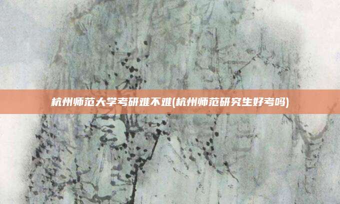 杭州师范大学考研难不难(杭州师范研究生好考吗)
