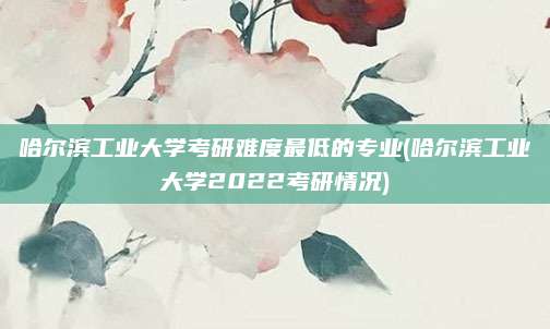 哈尔滨工业大学考研难度最低的专业(哈尔滨工业大学2022考研情况)