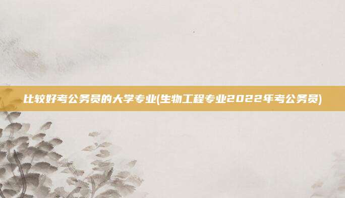 比较好考公务员的大学专业(生物工程专业2022年考公务员)