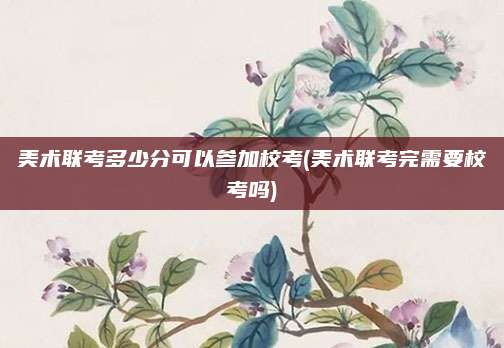美术联考多少分可以参加校考(美术联考完需要校考吗)