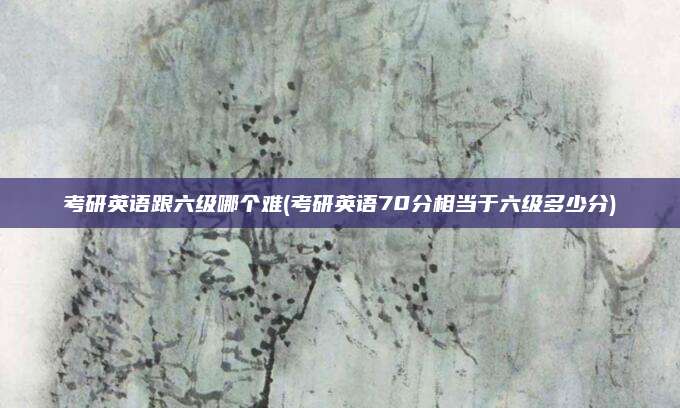 考研英语跟六级哪个难(考研英语70分相当于六级多少分)