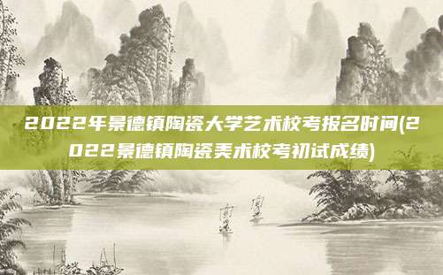 2022年景德镇陶瓷大学艺术校考报名时间(2022景德镇陶瓷美术校考初试成绩)