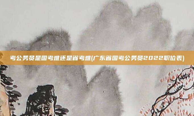 考公务员是国考难还是省考难(广东省国考公务员2022职位表)