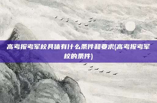 高考报考军校具体有什么条件和要求(高考报考军校的条件)