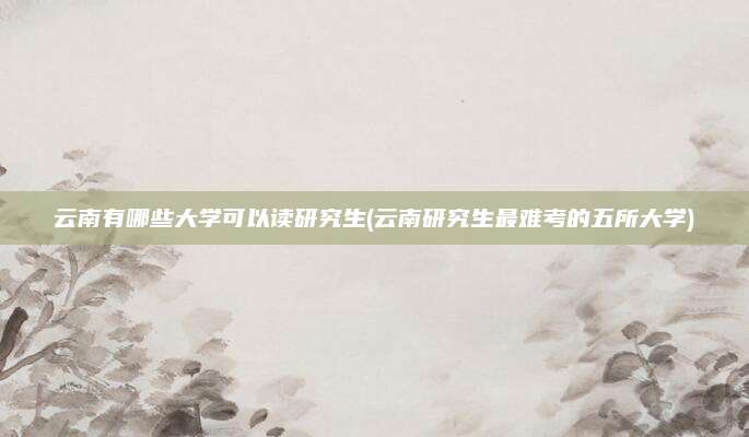 云南有哪些大学可以读研究生(云南研究生最难考的五所大学)