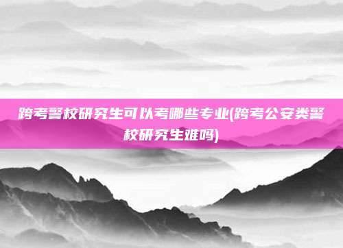 跨考警校研究生可以考哪些专业(跨考公安类警校研究生难吗)
