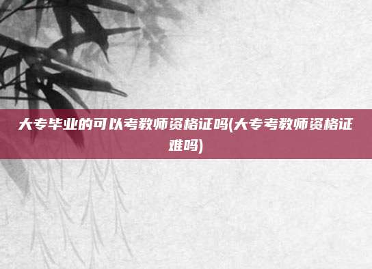 大专毕业的可以考教师资格证吗(大专考教师资格证难吗)